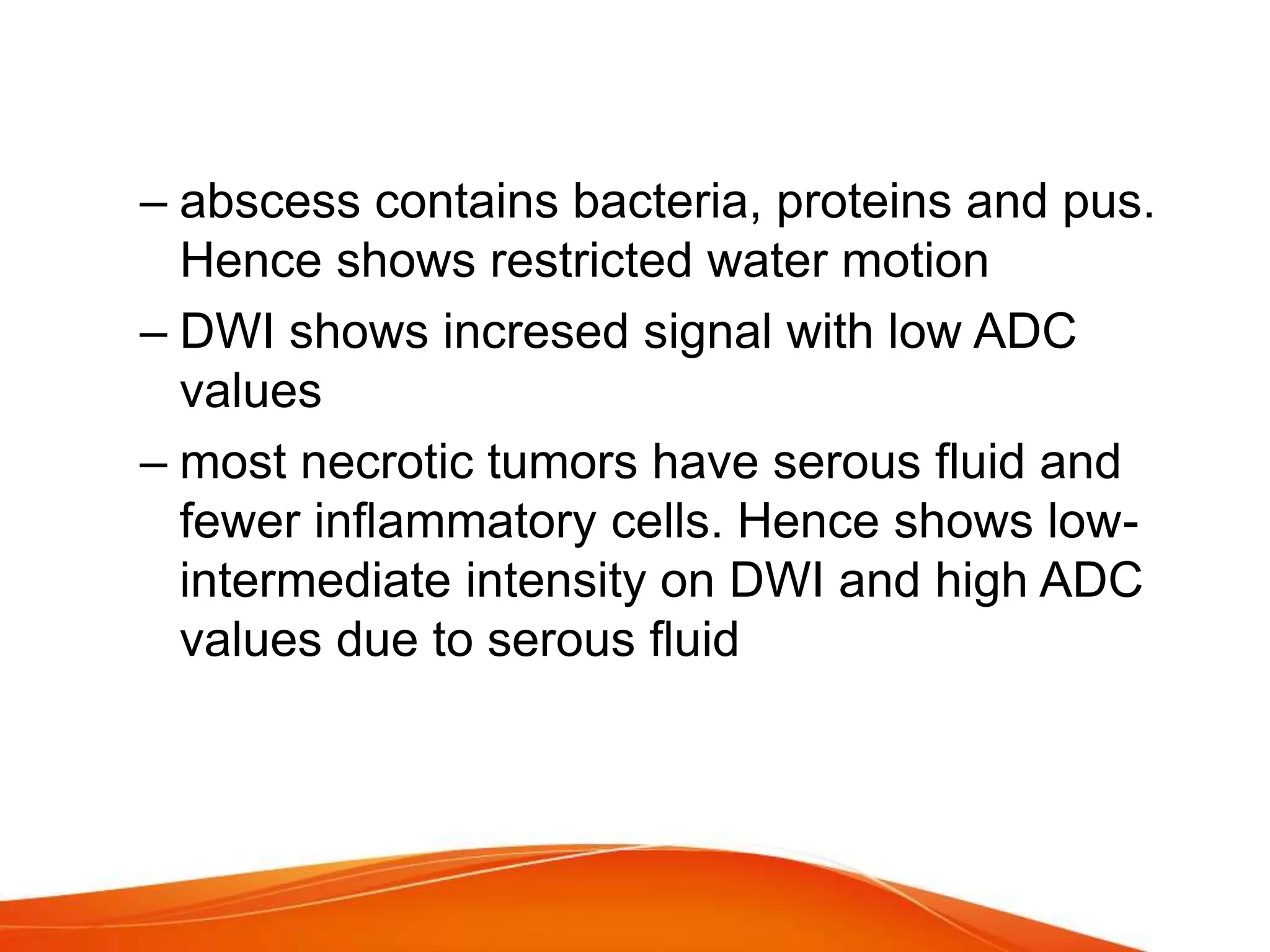 – abscess contains bacteria, proteins and pus.
Hence shows restricted water motion
– DWI shows incresed signal with low ADC
values
– most necrotic tumors have serous fluid and
fewer inflammatory cells. Hence shows low-
intermediate intensity on DWI and high ADC
values due to serous fluid
 