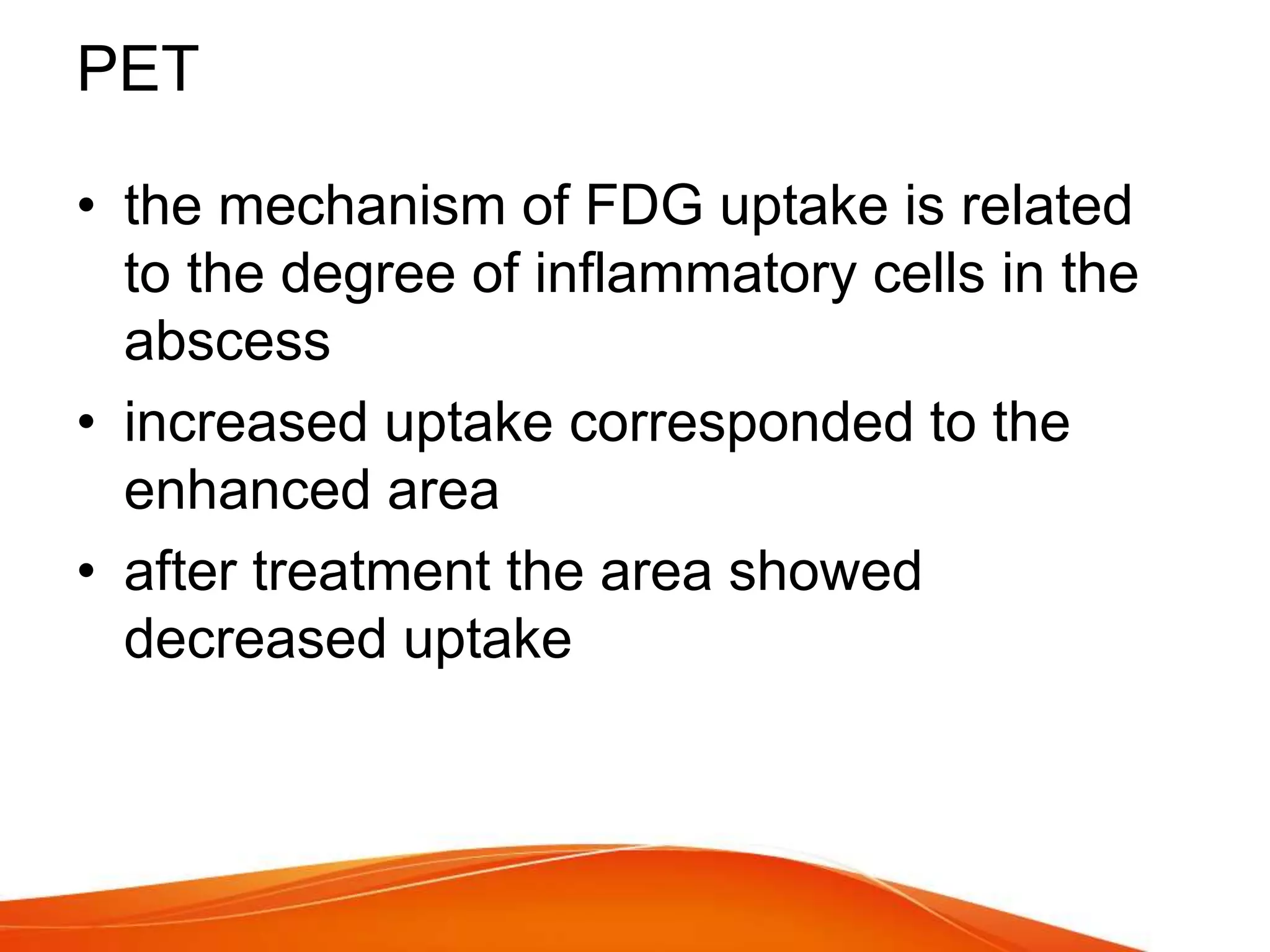 PET
• the mechanism of FDG uptake is related
to the degree of inflammatory cells in the
abscess
• increased uptake corresponded to the
enhanced area
• after treatment the area showed
decreased uptake
 