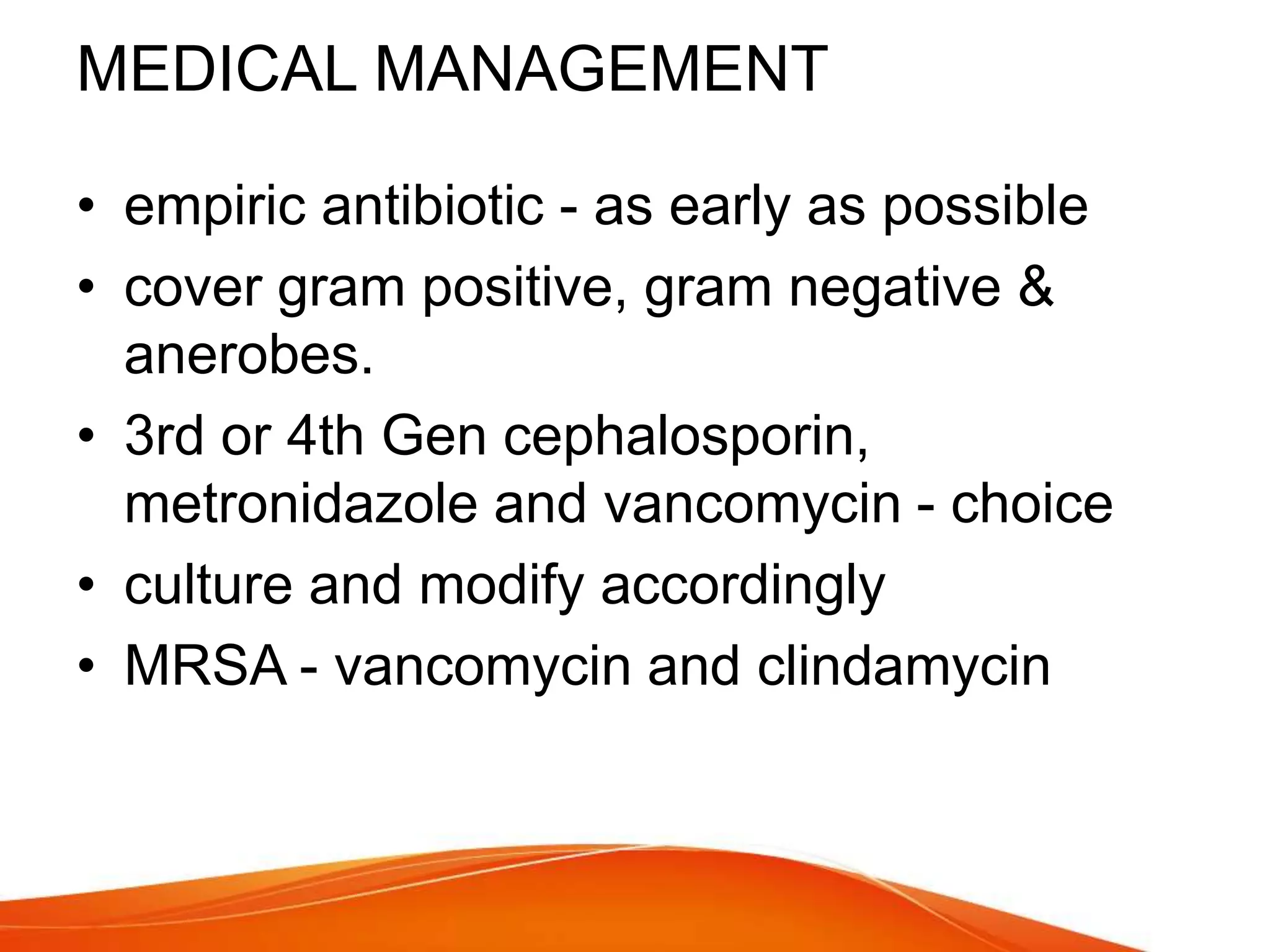 MEDICAL MANAGEMENT
• empiric antibiotic - as early as possible
• cover gram positive, gram negative &
anerobes.
• 3rd or 4th Gen cephalosporin,
metronidazole and vancomycin - choice
• culture and modify accordingly
• MRSA - vancomycin and clindamycin
 