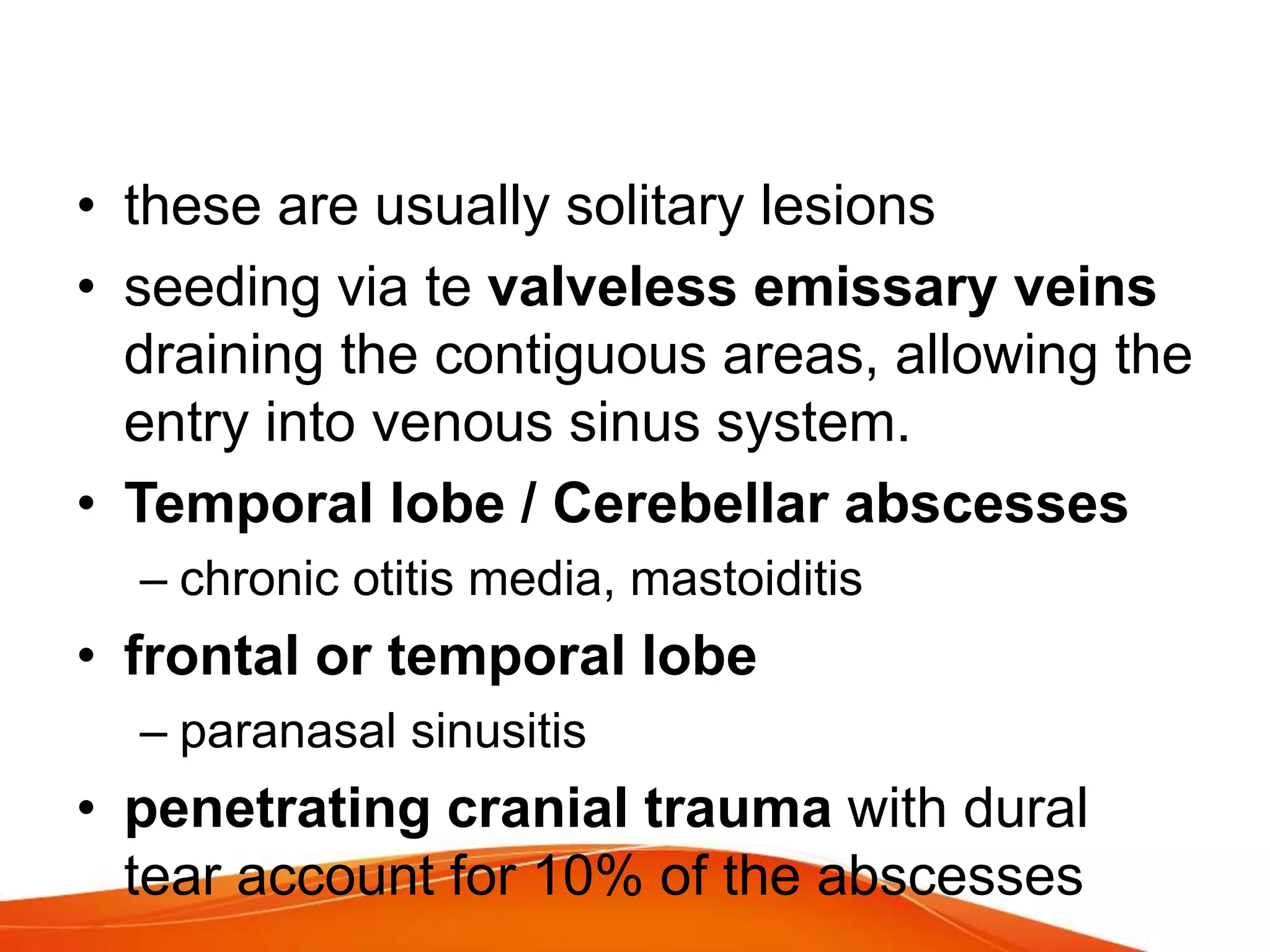 • these are usually solitary lesions
• seeding via te valveless emissary veins
draining the contiguous areas, allowing the
entry into venous sinus system.
• Temporal lobe / Cerebellar abscesses
– chronic otitis media, mastoiditis
• frontal or temporal lobe
– paranasal sinusitis
• penetrating cranial trauma with dural
tear account for 10% of the abscesses
 