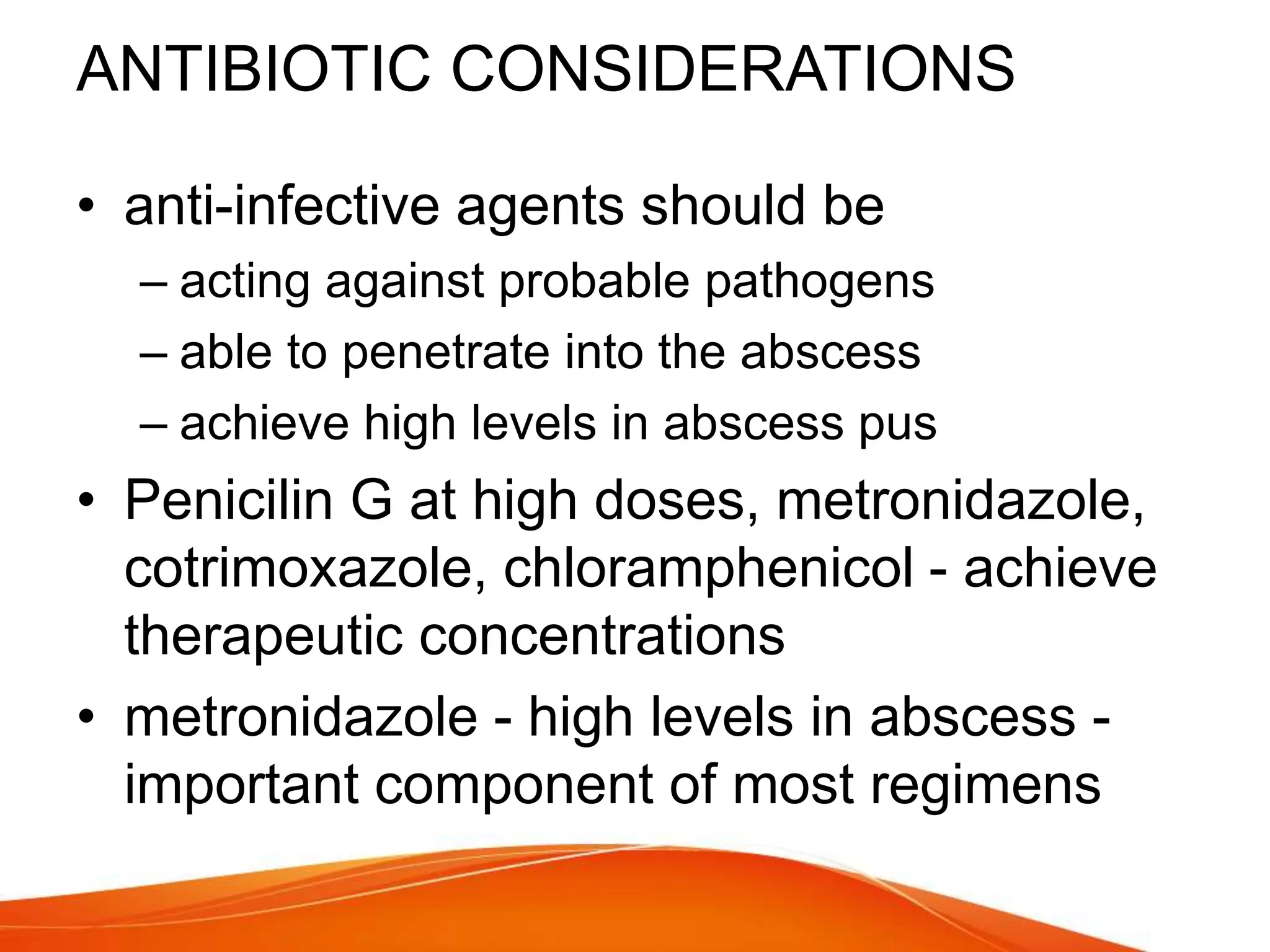 ANTIBIOTIC CONSIDERATIONS
• anti-infective agents should be
– acting against probable pathogens
– able to penetrate into the abscess
– achieve high levels in abscess pus
• Penicilin G at high doses, metronidazole,
cotrimoxazole, chloramphenicol - achieve
therapeutic concentrations
• metronidazole - high levels in abscess -
important component of most regimens
 