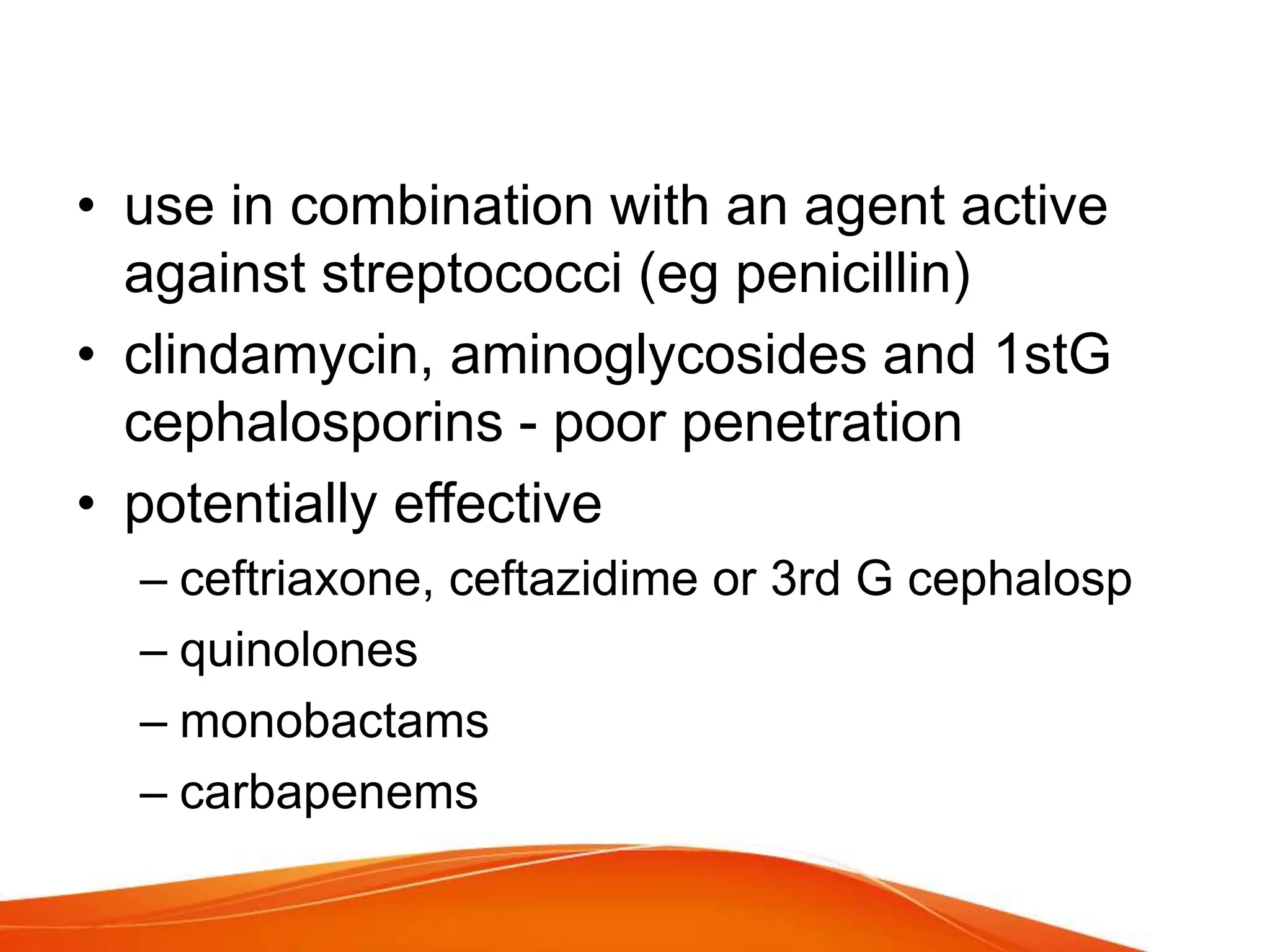 • use in combination with an agent active
against streptococci (eg penicillin)
• clindamycin, aminoglycosides and 1stG
cephalosporins - poor penetration
• potentially effective
– ceftriaxone, ceftazidime or 3rd G cephalosp
– quinolones
– monobactams
– carbapenems
 
