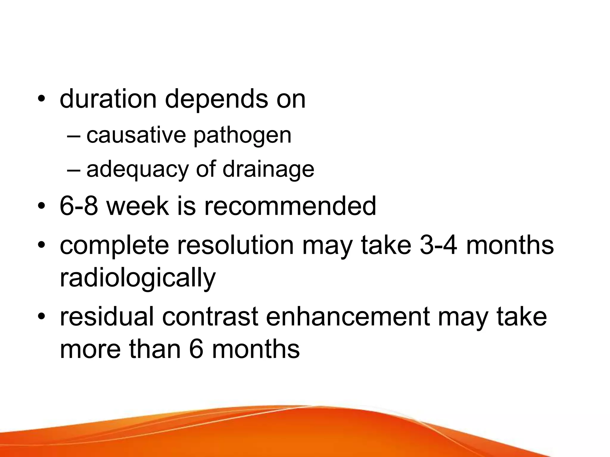 • duration depends on
– causative pathogen
– adequacy of drainage
• 6-8 week is recommended
• complete resolution may take 3-4 months
radiologically
• residual contrast enhancement may take
more than 6 months
 