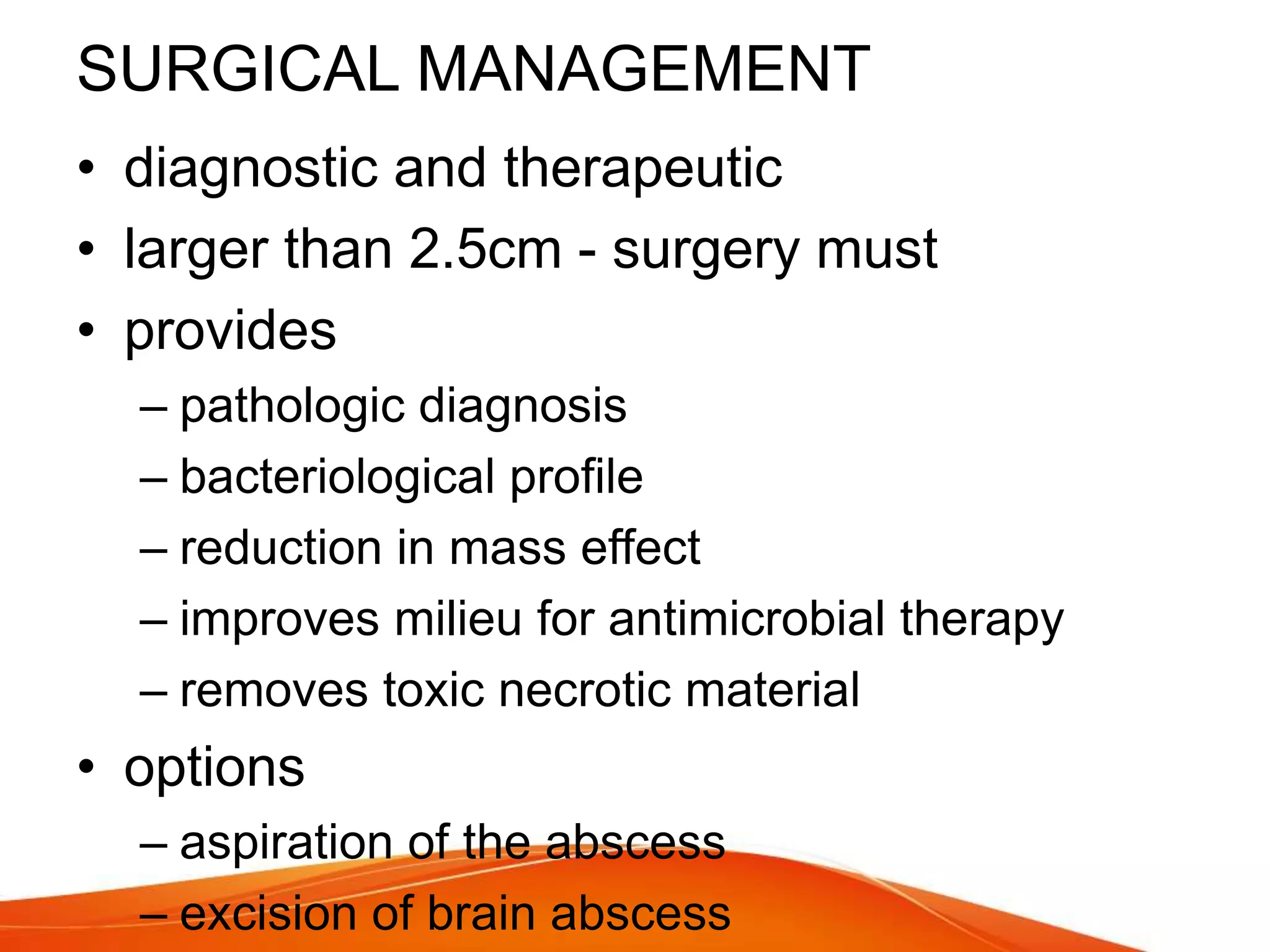 SURGICAL MANAGEMENT
• diagnostic and therapeutic
• larger than 2.5cm - surgery must
• provides
– pathologic diagnosis
– bacteriological profile
– reduction in mass effect
– improves milieu for antimicrobial therapy
– removes toxic necrotic material
• options
– aspiration of the abscess
– excision of brain abscess
 