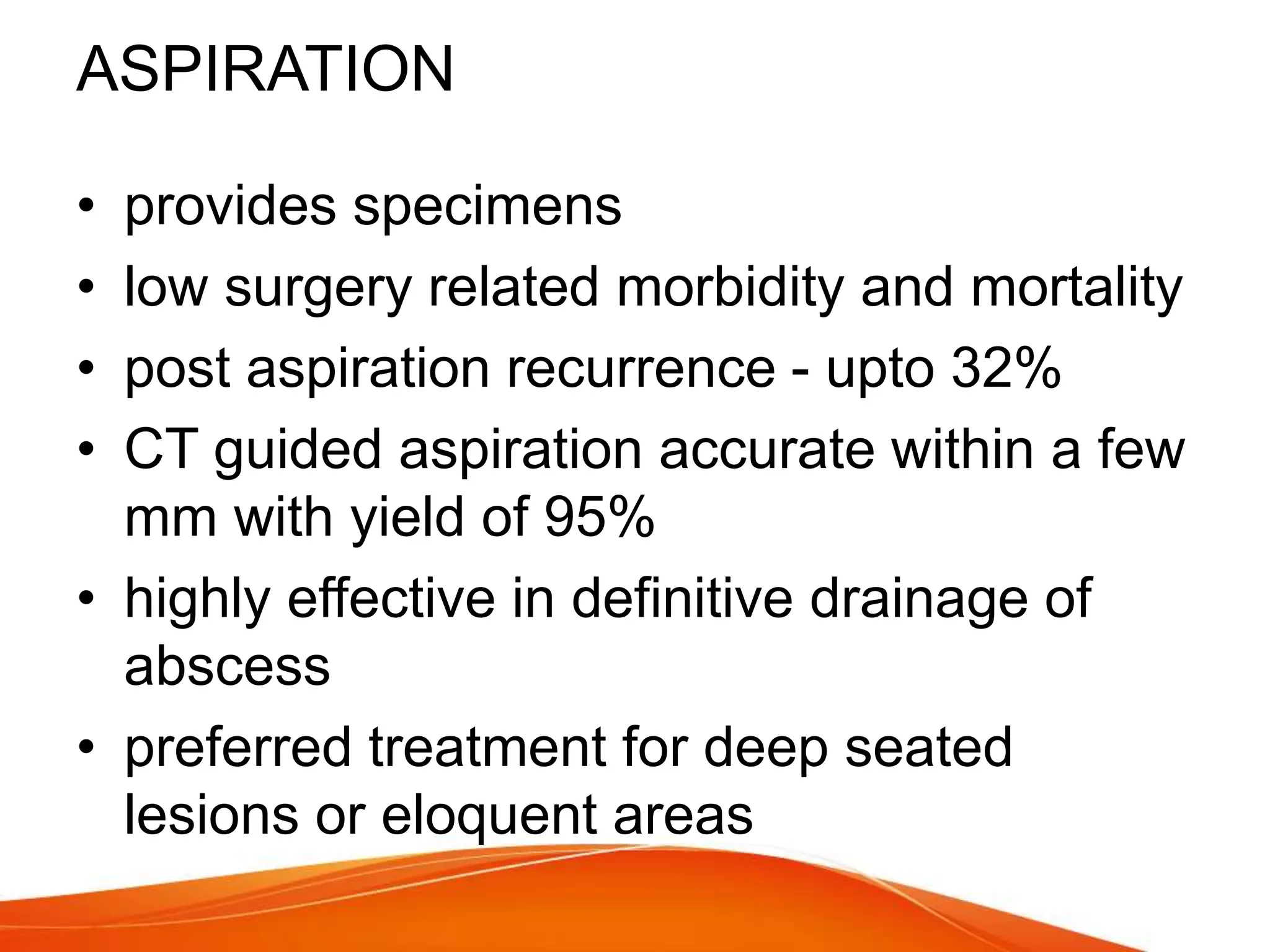 ASPIRATION
• provides specimens
• low surgery related morbidity and mortality
• post aspiration recurrence - upto 32%
• CT guided aspiration accurate within a few
mm with yield of 95%
• highly effective in definitive drainage of
abscess
• preferred treatment for deep seated
lesions or eloquent areas
 
