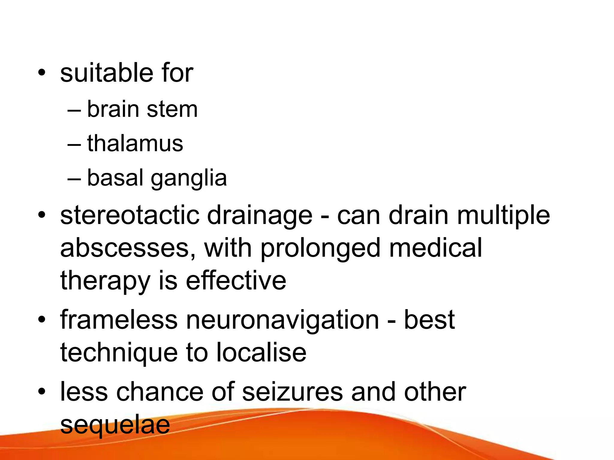 • suitable for
– brain stem
– thalamus
– basal ganglia
• stereotactic drainage - can drain multiple
abscesses, with prolonged medical
therapy is effective
• frameless neuronavigation - best
technique to localise
• less chance of seizures and other
sequelae
 