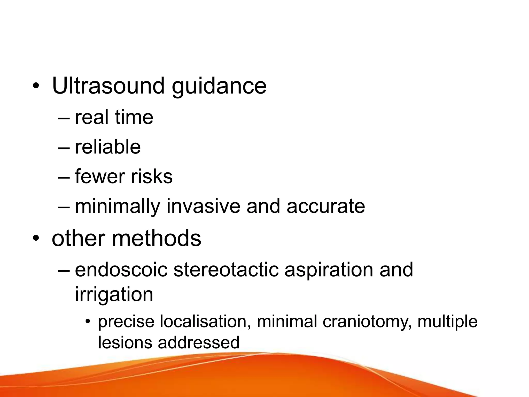 • Ultrasound guidance
– real time
– reliable
– fewer risks
– minimally invasive and accurate
• other methods
– endoscoic stereotactic aspiration and
irrigation
• precise localisation, minimal craniotomy, multiple
lesions addressed
 