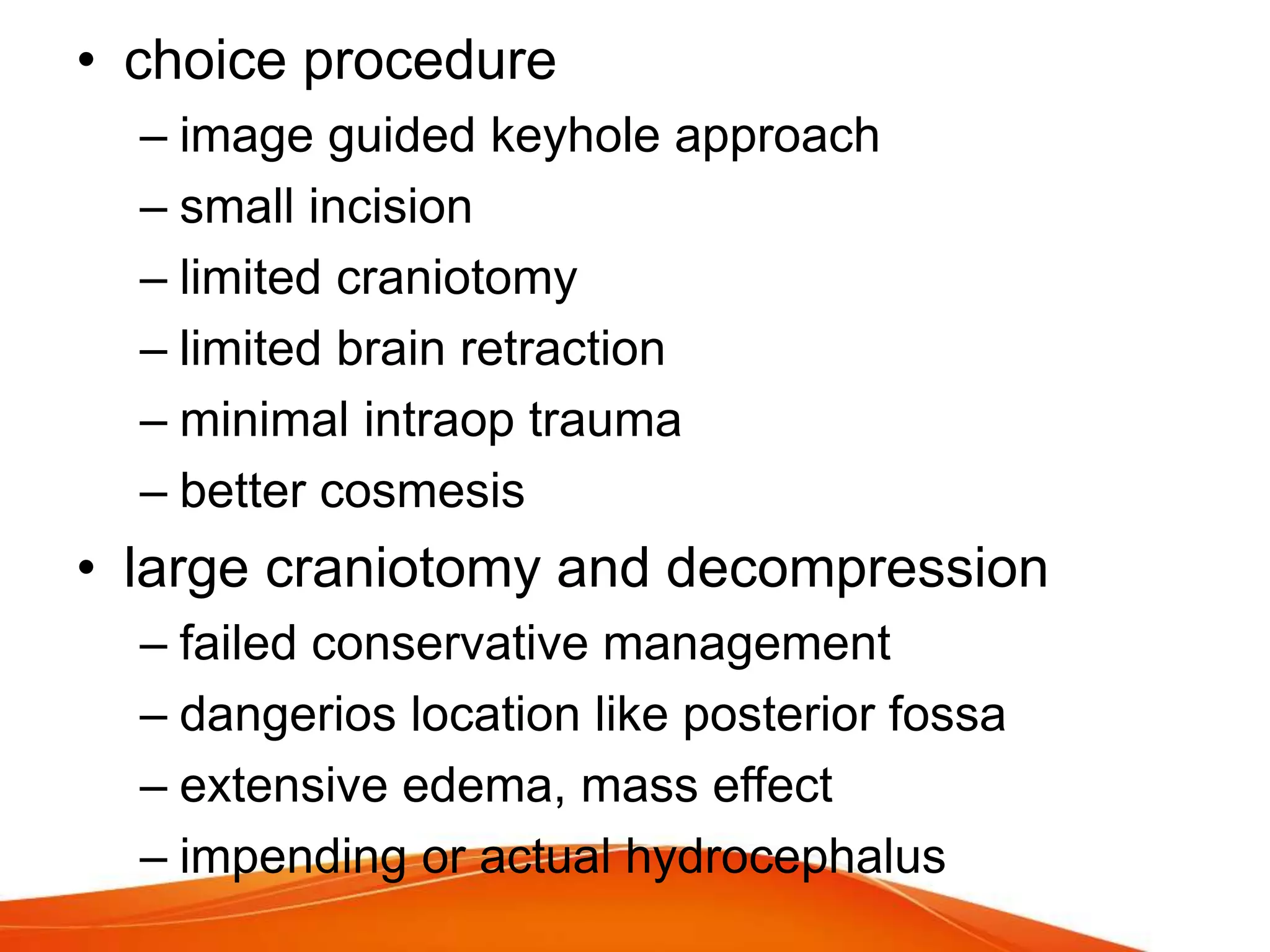 • choice procedure
– image guided keyhole approach
– small incision
– limited craniotomy
– limited brain retraction
– minimal intraop trauma
– better cosmesis
• large craniotomy and decompression
– failed conservative management
– dangerios location like posterior fossa
– extensive edema, mass effect
– impending or actual hydrocephalus
 