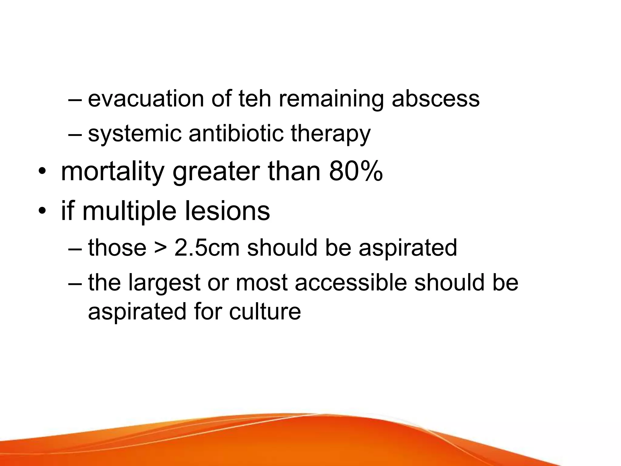 – evacuation of teh remaining abscess
– systemic antibiotic therapy
• mortality greater than 80%
• if multiple lesions
– those > 2.5cm should be aspirated
– the largest or most accessible should be
aspirated for culture
 