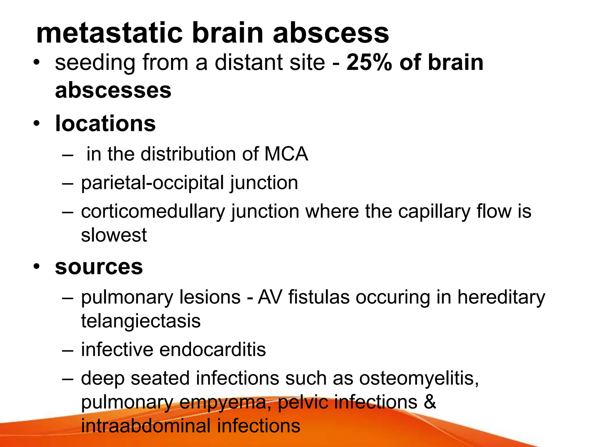metastatic brain abscess
• seeding from a distant site - 25% of brain
abscesses
• locations
– in the distribution of MCA
– parietal-occipital junction
– corticomedullary junction where the capillary flow is
slowest
• sources
– pulmonary lesions - AV fistulas occuring in hereditary
telangiectasis
– infective endocarditis
– deep seated infections such as osteomyelitis,
pulmonary empyema, pelvic infections &
intraabdominal infections
 