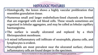 HISTOLOGICFEATURES
Histologically, the lesion shows a highly vascular proliferation that
resembles granulation tissue.
Numerous small and larger endothelium-lined channels are formed
that are engorged with red blood cells. These vessels sometimes are
organized in lobular aggregates, and may be called as lobular capillary
haemangioma.
The surface is usually ulcerated and replaced by a thick
fibrinopurulent membrane.
A mixed inflammatory cell infiltrate of neutrophils, plasma cells, and
lymphocytes is evident.
Neutrophils are most prevalent near the ulcerated surface; chronic
inflammatory cells are found deeper in the specimen.
NEVILLE’S TEXTBOOK OF ORAL AND MAXILLOFACIAL PATHOLOGY 3RD EDITION
 