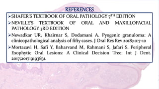 REFERENCES
SHAFER’S TEXTBOOK OF ORAL PATHOLOGY 7TH EDITION
NEVILLE’S TEXTBOOK OF ORAL AND MAXILLOFACIAL
PATHOLOGY 3RD EDITION
Newadkar UR, Khairnar S, Dodamani A. Pyogenic granuloma: A
clinicopathological analysis of fifty cases. J Oral Res Rev 2018;10:7-10
Mortazavi H, Safi Y, Baharvand M, Rahmani S, Jafari S. Peripheral
Exophytic Oral Lesions: A Clinical Decision Tree. Int J Dent.
2017;2017:9193831.
 