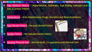 Past Medical History – Hypertensive, Asthmatic, had Kidney Infection and
was a Cardiac Patient
 Medications – Anti-Hypertensive Drugs, Diuretics and Bronchodilators
 Past Dental History – No past dental history
 Family History – No relevant family history
 General Physical Gait – Normal Built, Co-operative with Normal Gait
 