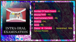 INTRA ORAL
EXAMINATION
 Number Of Teeth Present - 32
 Missing Teeth – NIL
 Supernumerary Teeth – NIL
 Mobility – NIL
 Caries –NIL
 Plaque & Calculus – Generalised Mild
Calculus Present
 