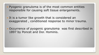  Pyogenic granuloma is of the most common entities
responsible for causing soft tissue enlargements.
 It is a tumor like growth that is considered an
exaggerated , conditioned response to minor trauma.
 Occurrence of pyogenic granuloma was first described in
1897 by Poncet and Dor. Hominis.
22
 