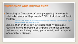 INCIDENCE AND PREVALENCE
 According to Cawson et al. oral pyogenic granuloma is
relatively common. Represents 0.5% of all skin nodules in
children.
 Esmeili et al. in their review stated that hyperplastic
reactive lesions represent as a group the most common
oral lesions, excluding caries, periodontal, and periapical
inflammatory disease.
24
Cawson R.A & Odell E.W. Cawson’s essentials of oral pathology & oral medicine, eighth
edition, Chapter 19, Pages 316- 317.
 