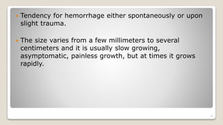  Tendency for hemorrhage either spontaneously or upon
slight trauma.
 The size varies from a few millimeters to several
centimeters and it is usually slow growing,
asymptomatic, painless growth, but at times it grows
rapidly.
34
 