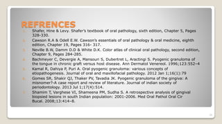 REFRENCES
1. Shafer, Hine & Levy. Shafer’s textbook of oral pathology, sixth edition, Chapter 5, Pages
328-330.
2. Cawson R.A & Odell E.W. Cawson’s essentials of oral pathology & oral medicine, eighth
edition, Chapter 19, Pages 316- 317.
3. Neville B.W, Damm D.D & White D.K. Color atlas of clinical oral pathology, second edition,
Chapter 9, Pages 284-285.
4. Bachmeyer C, Devergie A, Mansouri S, Dubertret L, Aractingi S. Pyogenic granuloma of
the tongue in chronic graft versus host disease. Ann Dermatol Venereol. 1996;123:552–4
5. Kamal R, Dahiya P, Puri A. Oral pyogenic granuloma: various concepts of
etiopathogenesis. Journal of oral and maxillofacial pathology. 2012 Jan 1;16(1):79
6. Gomes SR, Shakir QJ, Thaker PV, Tavadia JK. Pyogenic granuloma of the gingiva: A
misnomer?-A case report and review of literature. Journal of indian society of
periodontology. 2013 Jul 1;17(4):514.
7. Shamim T, Varghese VI, Shameena PM, Sudha S. A retrospective analysis of gingival
biopsied lesions in south Indian population: 2001-2006. Med Oral Pathol Oral Cir
Bucal. 2008;13:414–8.
39
 
