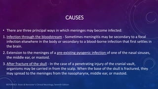 CAUSES
• There are three principal ways in which meninges may become infected:
1. Infection through the bloodstream - Sometimes meningitis may be secondary to a focal
infection elsewhere in the body or secondary to a blood-borne infection that first settles in
the brain.
2. Extension to the meninges of a pre-existing pyogenic infection of one of the nasal sinuses,
the middle ear, or mastoid.
3. After fracture of the skull - In the case of a penetrating injury of the cranial vault,
organisms may be carried in from the scalp. When the base of the skull is fractured, they
may spread to the meninges from the nasopharynx, middle ear, or mastoid.
REFERENCE: Brain & Bannister’s Clinical Neurology, Seventh Edition
 