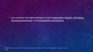 REFERENCE: Adams And Victor's Principles Of Neurology. 10th Edition. By – Allan H. Roper, Martin A. Samuels, Joshua
P. Klein
• Less-common meningeal pathogens include Salmonella, Shigella, Clostridium,
Neisseria gonorrhoeae, and Acinetobacter calcoaceticus.
 