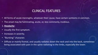 CLINICAL FEATURES
• All forms of acute meningitis, whatever their cause, have certain symtoms in common.
• The onset may be fulminating, acute, or, less commonly, insidious.
1. Headache:
• Usually the first symptom.
• Increases in severity.
• “Bursting” character.
• Diffuse or mainly frontal, and usually radiates down the neck and into the back, sometimes
being associated with pain in the spine radiating to the limbs, especially the lower.
 
