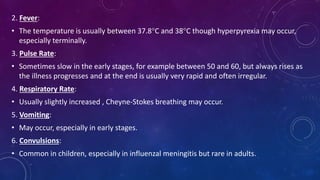 2. Fever:
• The temperature is usually between 37.8°C and 38°C though hyperpyrexia may occur,
especially terminally.
3. Pulse Rate:
• Sometimes slow in the early stages, for example between 50 and 60, but always rises as
the illness progresses and at the end is usually very rapid and often irregular.
4. Respiratory Rate:
• Usually slightly increased , Cheyne-Stokes breathing may occur.
5. Vomiting:
• May occur, especially in early stages.
6. Convulsions:
• Common in children, especially in influenzal meningitis but rare in adults.
 