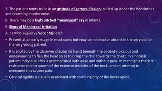 7. The patient tends to lie in an attitude of general flexion, curled up under the bedclothes
and resenting interference.
8. There may be a high pitched “meningeal” cry in infants.
9. Signs of Meningeal Irritation
A. Cervical Rigidity (Neck Stiffness):
• Present at an early stage in most cases but may be minimal or absent in the very old, or
the very young patient.
• It is elicited by the observer placing his hand beneath the patient’s occiput and
endeavouring to flex the head so as to bring the chin towards the chest. In a normal
patient individual this is accomplished with ease and without pain. In meningitis there is
resistance due to spasm of the extensor muscles of the neck, and an attempt to
overcome this causes pain.
• Cervical rigidity is usually associated with some rigidity of the lower spine.
 