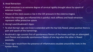 B. Head Retraction:
• Head retraction is an extreme degree of cervical rigidity brought about by spasm of
extensor muscles.
• Flexion of the neck causes a rise in the CSF pressure in the cisterna magna.
• When the meninges are inflamed this is painful; neck stiffness and head retraction
represent reflex protective spasm.
C. Kernig’s and Brudzinski’s Signs:
• To elicit Kernig’s sign one knee is extended with the hip fully flexed; when positive there is
pain and spasm of the hamstrings.
• Brudzinski’s sign consists first of spontaneous flexion of the knees and hips on attempted
neck flexion and secondly spontaneous flexion of one leg when the other is flexed
passively.
• These signs result from the presence of inflammatory exudate around the roots in the
lumbar theca.
 