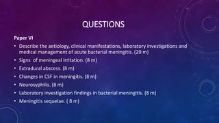 QUESTIONS
Paper VI
• Describe the aetiology, clinical manifestations, laboratory investigations and
medical management of acute bacterial meningitis. (20 m)
• Signs of meningeal irritation. (8 m)
• Extradural abscess. (8 m)
• Changes in CSF in meningitis. (8 m)
• Neurosyphilis. (8 m)
• Laboratory investigation findings in bacterial meningitis. (8 m)
• Meningitis sequelae. ( 8 m)
 