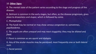 10. Other Signs:
A. The mental state of the patient varies according to the stage and progress of the
disease.
B. Delirium is common in the early stages, but often, as the disease progresses, gives
place to drowsiness and stupor, which is followed by coma.
C. Photophobia
D. The fundi may be normal or may show venous congestion or, sometimes,
papilloedema.
E. The pupils are often unequal and may react sluggishly; they may be dilated and
fixed.
F. Ptosis is common as are squint and diplopia.
G. Any of the ocular muscles may be paralysed, most frequently one or both lateral
recti.
I. Facial paresis
 