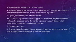 J. Dysphagia may also occur in the later stages.
K. Muscular power in the limbs is usually preserved, though slight incoordination
and tremor are common and there is often marked hypotonia.
L. Diffuse flaccid paralysis is a terminal event.
M. The tendon reflexes are usually sluggish and often soon lost; the abdominal
reflexes also disappear early; the plantar reflexes are usually flexor at first,
though later one or both may become extensor.
N. Sensory loss is rare.
O. True paralysis of sphincter control occurs only late, but stupor or coma may
lead to retention or incontinence of urine early in illness.
 