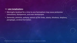 11. Late Complications:
• Meningitis localized for a time to one hemisphere may cause jacksonian
convulsions, hemiparesis, and even hemianopia.
• Dementia, amnesia, epilepsy, paresis of the limbs, ataxia, blindness, deafness,
paraplegia, cerebral herniation.
REFERENCE: Brain’s Diseases Of The Nervous System. Tenth Edition. Edited By John Walton.
 