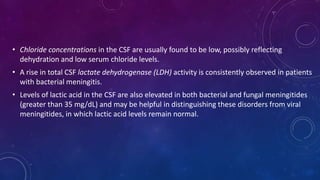 • Chloride concentrations in the CSF are usually found to be low, possibly reflecting
dehydration and low serum chloride levels.
• A rise in total CSF lactate dehydrogenase (LDH) activity is consistently observed in patients
with bacterial meningitis.
• Levels of lactic acid in the CSF are also elevated in both bacterial and fungal meningitides
(greater than 35 mg/dL) and may be helpful in distinguishing these disorders from viral
meningitides, in which lactic acid levels remain normal.
 