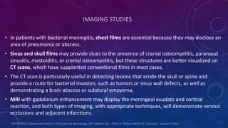 IMAGING STUDIES
• In patients with bacterial meningitis, chest films are essential because they may disclose an
area of pneumonia or abscess.
• Sinus and skull films may provide clues to the presence of cranial osteomyelitis, paranasal
sinusitis, mastoiditis, or cranial osteomyelitis, but these structures are better visualized on
CT scans, which have supplanted conventional films in most cases.
• The CT scan is particularly useful in detecting lesions that erode the skull or spine and
provide a route for bacterial invasion, such as tumors or sinus wall defects, as well as
demonstrating a brain abscess or subdural empyema.
• MRI with gadolinium enhancement may display the meningeal exudate and cortical
reaction, and both types of imaging, with appropriate techniques, will demonstrate venous
occlusions and adjacent infarctions.
REFERENCE: Adams and Victor's Principles of Neurology. 10th edition. By – Allan H. Roper, Martin A. Samuels, Joshua P. Klein
 