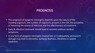 PROGNOSIS
• The prognosis of pyogenic meningitis depends upon the nature of the
invading organism, the number of organisms present in the CSF, the possibility
of removing the source of infection and the effectiveness of treatment.
• Early & effective treatment should lead to recovery without residual
symptoms.
• In any form of pyogenic meningitis treated late or inadequately, permanent
damage may lead to dementia, epilepsy, deafness, blindness or spastic
weakness.
REFERENCE: Brain’s Diseases Of The Nervous System. Tenth Edition. Edited By John Walton.
 