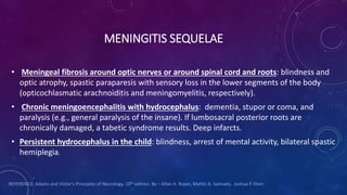 MENINGITIS SEQUELAE
• Meningeal fibrosis around optic nerves or around spinal cord and roots: blindness and
optic atrophy, spastic paraparesis with sensory loss in the lower segments of the body
(opticochlasmatic arachnoiditis and meningomyelitis, respectively).
• Chronic meningoencephalitis with hydrocephalus: dementia, stupor or coma, and
paralysis (e.g., general paralysis of the insane). If lumbosacral posterior roots are
chronically damaged, a tabetic syndrome results. Deep infarcts.
• Persistent hydrocephalus in the child: blindness, arrest of mental activity, bilateral spastic
hemiplegia.
REFERENCE: Adams and Victor's Principles of Neurology. 10th edition. By – Allan H. Roper, Martin A. Samuels, Joshua P. Klein
 
