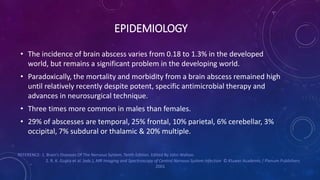 EPIDEMIOLOGY
• The incidence of brain abscess varies from 0.18 to 1.3% in the developed
world, but remains a significant problem in the developing world.
• Paradoxically, the mortality and morbidity from a brain abscess remained high
until relatively recently despite potent, specific antimicrobial therapy and
advances in neurosurgical technique.
• Three times more common in males than females.
• 29% of abscesses are temporal, 25% frontal, 10% parietal, 6% cerebellar, 3%
occipital, 7% subdural or thalamic & 20% multiple.
REFERENCE: 1. Brain’s Diseases Of The Nervous System. Tenth Edition. Edited By John Walton.
2. R. K. Gupta et al. (eds.), MR Imaging and Spectroscopy of Central Nervous System Infection © Kluwer Academic / Plenum Publishers
2001
 
