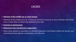 CAUSES
1. Infection of the middle ear or nasal sinuses
• Infection of the middle ear is 4 - 9 times as common a cause as is sinus infection; the frontal
sinus is most often involved, the sphenoid sinus next.
2. Pyaemia or bacteraemia
3. Metastasis from intrathoracic suppuration
• When brain abscess is secondary to infection elsewhere, the thorax is often the source, and
rarely the primary abscess is elsewhere, as in the liver.
 