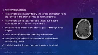 4. Intracerebral Abscess
• Intracerebral abscess may follow the spread of infection from
the surface of the brain, or may be haematogenous.
• Intracerebral abscesses are usually single, but may be
multilocular, or, less commonly, multiple.
• The developing intracerebral abscess passes through three
stages:
A. Focal acute inflammation without pus formation.
B. Pus appears, but the abscess is not well defined from
surrounding tissue.
C. A definite wall is formed, and the abscess is localized.
REFERENCE: Brain’s Diseases Of The Nervous System. Tenth Edition. Edited By John Walton.
 