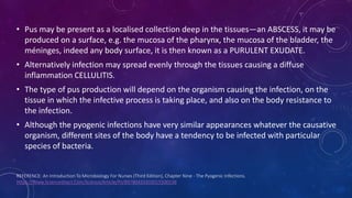 REFERENCE: An Introduction To Microbiology For Nurses (Third Edition), Chapter Nine - The Pyogenic Infections.
Https://Www.Sciencedirect.Com/Science/Article/Pii/B9780433303015500138
• Pus may be present as a localised collection deep in the tissues—an ABSCESS, it may be
produced on a surface, e.g. the mucosa of the pharynx, the mucosa of the bladder, the
méninges, indeed any body surface, it is then known as a PURULENT EXUDATE.
• Alternatively infection may spread evenly through the tissues causing a diffuse
inflammation CELLULITIS.
• The type of pus production will depend on the organism causing the infection, on the
tissue in which the infective process is taking place, and also on the body resistance to
the infection.
• Although the pyogenic infections have very similar appearances whatever the causative
organism, different sites of the body have a tendency to be infected with particular
species of bacteria.
 