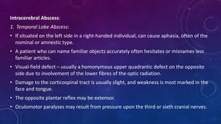 Intracerebral Abscess:
1. Temporal Lobe Abscess:
• If situated on the left side in a right-handed individual, can cause aphasia, often of the
nominal or amnestic type.
• A patient who can name familiar objects accurately often hesitates or misnames less
familiar articles.
• Visual-field defect – usually a homonymous upper quadrantic defect on the opposite
side due to involvement of the lower fibres of the optic radiation.
• Damage to the corticospinal tract is usually slight, and weakness is most marked in the
face and tongue.
• The opposite plantar reflex may be extensor.
• Oculomotor paralyses may result from pressure upon the third or sixth cranial nerves.
 