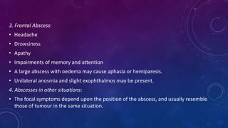 3. Frontal Abscess:
• Headache
• Drowsiness
• Apathy
• Impairments of memory and attention
• A large abscess with oedema may cause aphasia or hemiparesis.
• Unilateral anosmia and slight exophthalmos may be present.
4. Abscesses in other situations:
• The focal symptoms depend upon the position of the abscess, and usually resemble
those of tumour in the same situation.
 