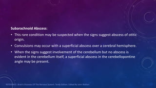 Subarachnoid Abscess:
• This rare condition may be suspected when the signs suggest abscess of otitic
origin.
• Convulsions may occur with a superficial abscess over a cerebral hemisphere.
• When the signs suggest involvement of the cerebellum but no abscess is
evident in the cerebellum itself, a superficial abscess in the cerebellopontine
angle may be present.
REFERENCE: Brain’s Diseases Of The Nervous System. Tenth Edition. Edited By John Walton.
 