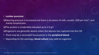 • Lumbar puncture:
Opening pressure is increased and there is an excess of cells, usually <100 per mm3 , and
mainly lymphocytes.
The protein is moderately elevated up to 2.0 g/l
Organisms are generally absent unless the abscess has ruptured into the CSF.
• There may be a neutrophil leucocytosis in the peripheral blood.
• Depending on the aetiology, blood culture may yield an organism.
REFERENCE: Brain’s Diseases Of The Nervous System. Tenth Edition. Edited By John Walton.
 