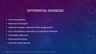 DIFFERENTIAL DIAGNOSIS
• Viral encephalitis
• Bacterial meningitis
• Infective embolic infarction from endocarditis
• Sinus thrombosis secondary to superficial infection
• Cerebellar infarction
• Intracranial tumour
• Cyanotic heart disease
REFERENCE: Brain’s Diseases Of The Nervous System. Tenth Edition. Edited By John Walton.
 