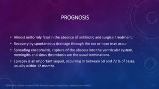 PROGNOSIS
• Almost uniformly fatal in the absence of antibiotic and surgical treatment.
• Recovery by spontaneous drainage through the ear or nose may occur.
• Spreading encephalitis, rupture of the abscess into the ventricular system,
meningitis and sinus thrombosis are the usual terminations.
• Epilepsy is an important sequel, occurring in between 50 and 72 % of cases,
usually within 12 months.
REFERENCE: Brain’s Diseases Of The Nervous System. Tenth Edition. Edited By John Walton.
 