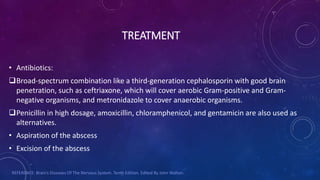 TREATMENT
• Antibiotics:
Broad-spectrum combination like a third-generation cephalosporin with good brain
penetration, such as ceftriaxone, which will cover aerobic Gram-positive and Gram-
negative organisms, and metronidazole to cover anaerobic organisms.
Penicillin in high dosage, amoxicillin, chloramphenicol, and gentamicin are also used as
alternatives.
• Aspiration of the abscess
• Excision of the abscess
REFERENCE: Brain’s Diseases Of The Nervous System. Tenth Edition. Edited By John Walton.
 