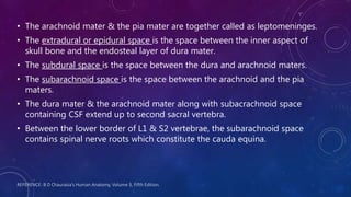 REFERENCE: B D Chaurasia’s Human Anatomy, Volume 3, Fifth Edition.
• The arachnoid mater & the pia mater are together called as leptomeninges.
• The extradural or epidural space is the space between the inner aspect of
skull bone and the endosteal layer of dura mater.
• The subdural space is the space between the dura and arachnoid maters.
• The subarachnoid space is the space between the arachnoid and the pia
maters.
• The dura mater & the arachnoid mater along with subacrachnoid space
containing CSF extend up to second sacral vertebra.
• Between the lower border of L1 & S2 vertebrae, the subarachnoid space
contains spinal nerve roots which constitute the cauda equina.
 