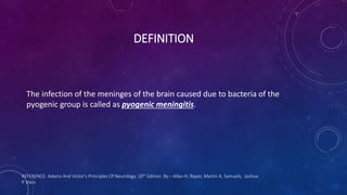 DEFINITION
The infection of the meninges of the brain caused due to bacteria of the
pyogenic group is called as pyogenic meningitis.
REFERENCE: Adams And Victor's Principles Of Neurology. 10th Edition. By – Allan H. Roper, Martin A. Samuels, Joshua
P. Klein
 
