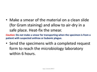 • Make a smear of the material on a clean slide
(for Gram staining) and allow to air-dry in a
safe place. Heat-fix the smear.
Caution: Do not make a smear for transporting when the specimen is from a
patient with suspected anthrax or bubonic plague.
• Send the specimens with a completed request
form to reach the microbiology laboratory
within 6 hours.
Ajay Subedi,BMLT
 